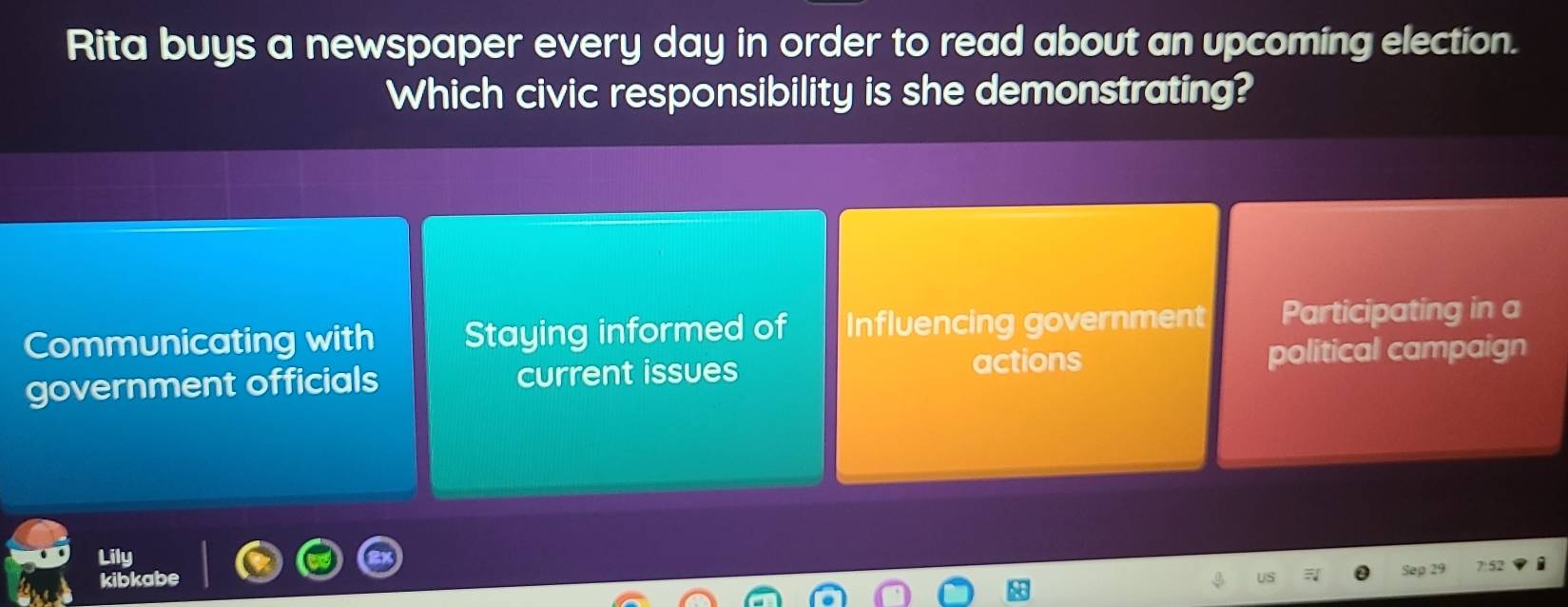 Rita buys a newspaper every day in order to read about an upcoming election.
Which civic responsibility is she demonstrating?
Communicating with Staying informed of Influencing government Participating in a
actions
government officials current issues political campaign
Lily
kibkabe