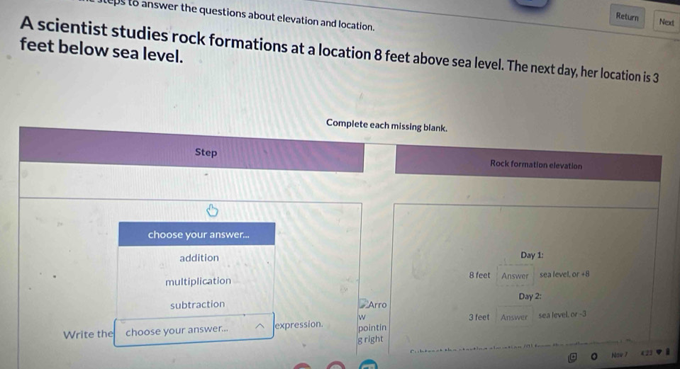 teps to answer the questions about elevation and location. 
Return Next 
feet below sea level. 
A scientist studies rock formations at a location 8 feet above sea level. The next day, her location is 3
Complete each missing blank. 
Step Rock formation elevation 
choose your answer... 
addition Day 1: 
multiplication 8 feet Answer sea level, or +8
Day 2: 
subtraction Arro 
w 3 feet
Write the choose your answer... expression. pointin Answer sea level. or -3
g right 
Nav 7