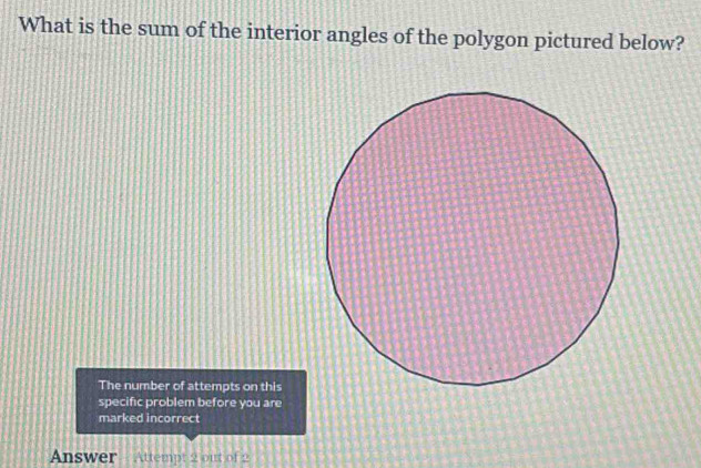 What is the sum of the interior angles of the polygon pictured below? 
The number of attempts on this 
specific problem before you are 
marked incorrect 
Answer - Attempt 2 out of 2