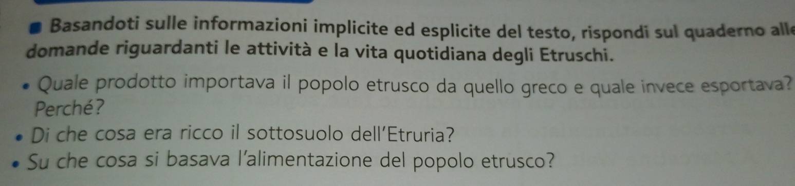 Basandoti sulle informazioni implicite ed esplicite del testo, rispondi sul quaderno all 
domande riguardanti le attività e la vita quotidiana degli Etruschi. 
Quale prodotto importava il popolo etrusco da quello greco e quale invece esportava? 
Perché? 
Di che cosa era ricco il sottosuolo dell'Etruria? 
Su che cosa si basava l'alimentazione del popolo etrusco?