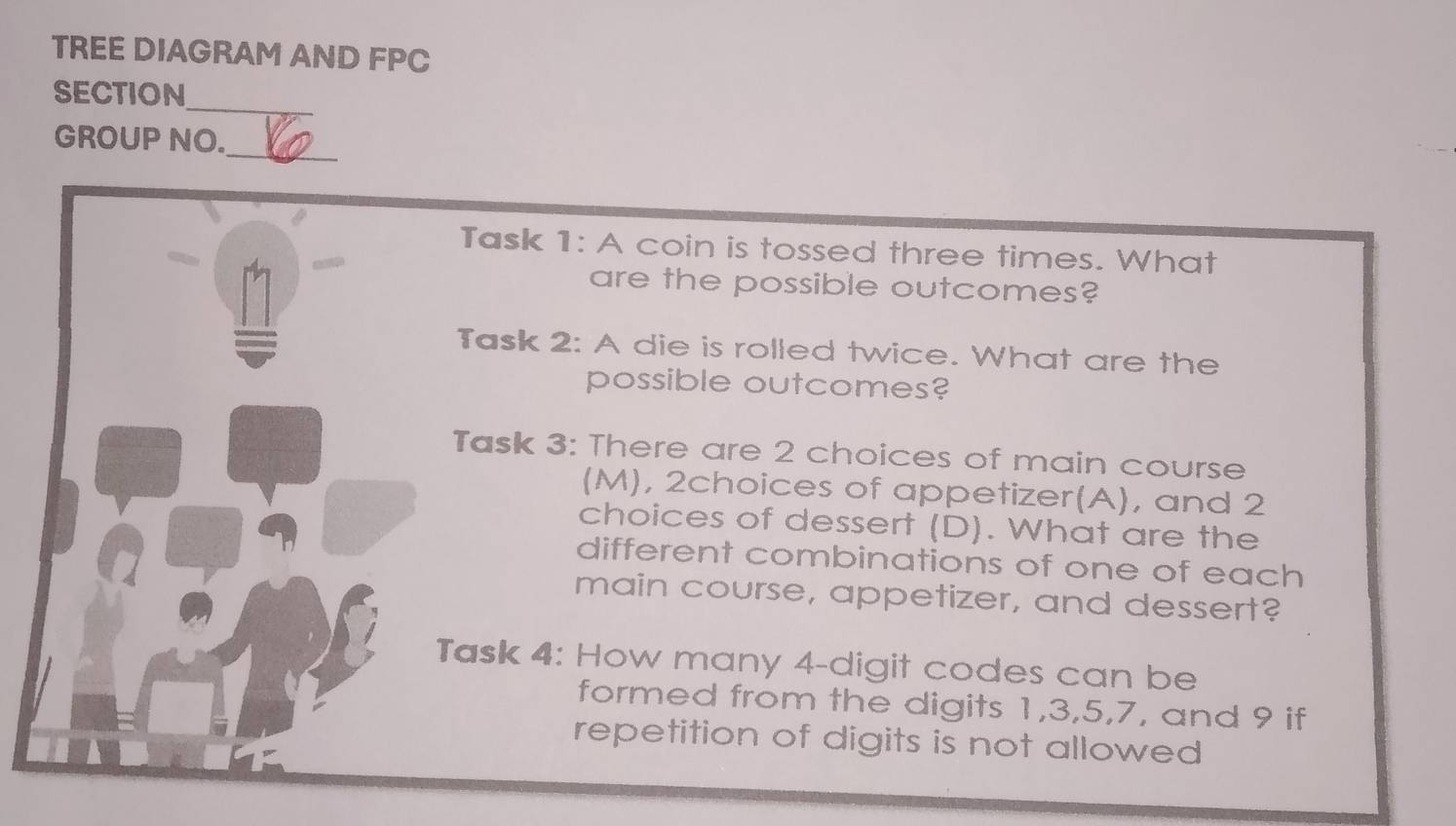 TREE DIAGRAM AND FPC 
SECTION_ 
GROUP NO._ 
Task 1: A coin is tossed three times. What 
are the possible outcomes? 
Task 2: A die is rolled twice. What are the 
possible outcomes? 
Task 3: There are 2 choices of main course 
(M), 2choices of appetizer(A), and 2
choices of dessert (D). What are the 
different combinations of one of each 
main course, appetizer, and dessert? 
Task 4: How many 4 -digit codes can be 
formed from the digits 1, 3, 5, 7, and 9 if 
repetition of digits is not allowed