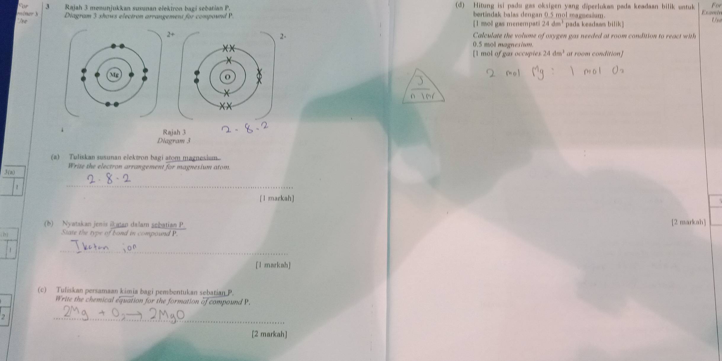 Hitung isi padu gas oksigen yang diperlukan pada keadaan bilik untuk For 
3 Rajah 3 menunjukkan susunan elekiron bagi sebatian P. bertindak balas dengan 0.5 mol magnesium. 
ein er s Diagram 3 shows electron arrangement for compound P. 
Examin 
' J e [ 1 mol gas menempati 24dm^3 pada keadaan bilik] 
Use 
- 
2+ Calculate the volume of oxygen gas needed at room condition to react with
0.5 mol magnesium. 
[ l mol of gas occupies. 24dm^3 at room condition] 
1 
Rajah 3 
Diagram 3 
(a) Tuliskan susunan elektron bagi atom magnesium.. 
Write the electron arrangement for magnesium atom. 
3(a) 
1 
_ 
[l markah] 
(b) Nyatakan jenis ikatan dalam sebatian P. [2 markah] 
(b) State the type of bond in compound P. 
 
_ 
[l markah] 
(c) Tuliskan persamaan kimia bagi pembentukan sebatian P. 
Write the chemical equation for the formation of compound P. 
2 
_ 
[2 markah]