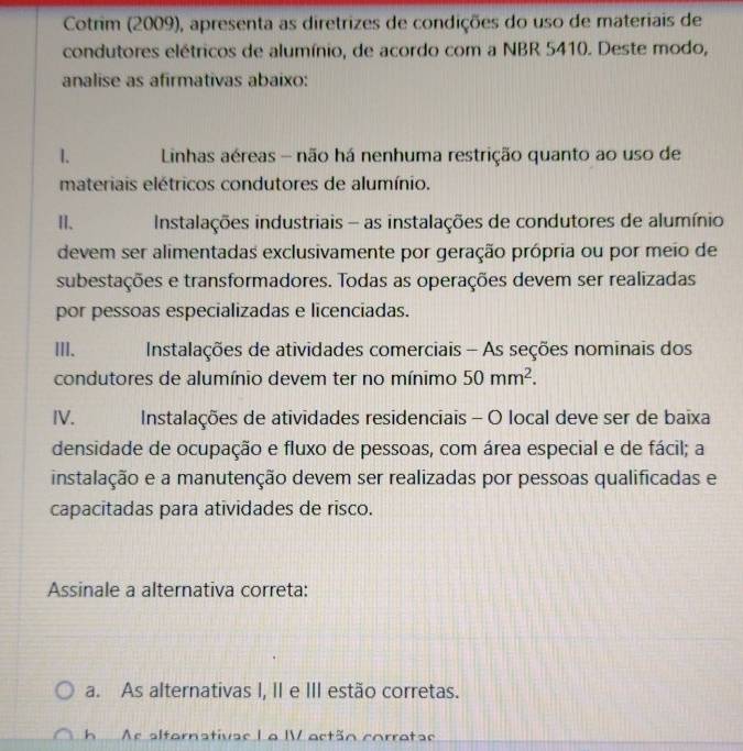 Cotrim (2009), apresenta as diretrizes de condições do uso de materiais de
condutores elétricos de alumínio, de acordo com a NBR 5410. Deste modo,
analise as afirmativas abaixo:
I. Linhas aéreas - não há nenhuma restrição quanto ao uso de
materiais elétricos condutores de alumínio.
II、 Instalações industriais - as instalações de condutores de alumínio
devem ser alimentadas exclusivamente por geração própria ou por meio de
subestações e transformadores. Todas as operações devem ser realizadas
por pessoas especializadas e licenciadas.
III. Instalações de atividades comerciais - As seções nominais dos
condutores de alumínio devem ter no mínimo 50mm^2. 
IV. Instalações de atividades residenciais - O local deve ser de baixa
densidade de ocupação e fluxo de pessoas, com área especial e de fácil; a
instalação e a manutenção devem ser realizadas por pessoas qualificadas e
capacitadas para atividades de risco.
Assinale a alternativa correta:
a. As alternativas I, II e III estão corretas.
h Ac altarnativae L a IV actãn corratae