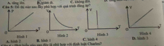 A. tăng lên. B.)giám đi. C. không đôi. 
Câu 5: Đồ thị nào sau đây phủ hợp với quả trình đăng áp?
A. hình 2 B. hinh l C. hình 4 D. hình 3
6 : Phát hiểu nào sau đây là phù hợp với định luật Charles?