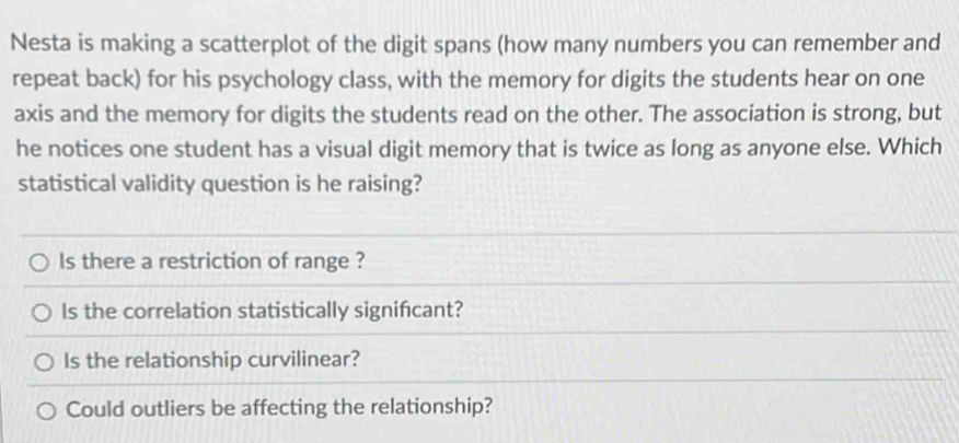 Nesta is making a scatterplot of the digit spans (how many numbers you can remember and 
repeat back) for his psychology class, with the memory for digits the students hear on one 
axis and the memory for digits the students read on the other. The association is strong, but 
he notices one student has a visual digit memory that is twice as long as anyone else. Which 
statistical validity question is he raising? 
ls there a restriction of range ? 
ls the correlation statistically significant? 
Is the relationship curvilinear? 
Could outliers be affecting the relationship?