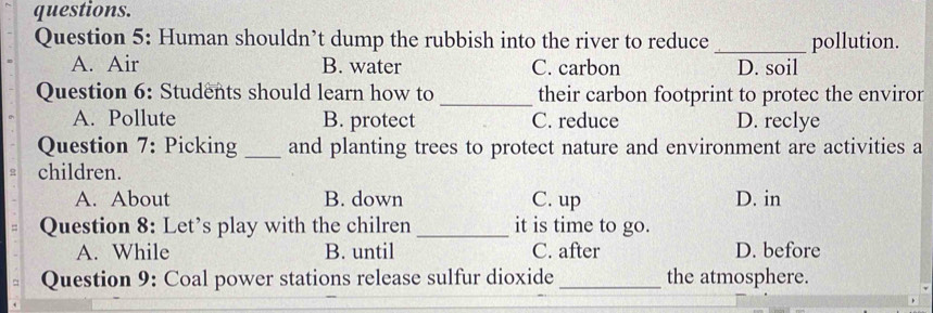 questions.
Question 5: Human shouldn’t dump the rubbish into the river to reduce _pollution.
A. Air B. water C. carbon D. soil
Question 6: Students should learn how to _their carbon footprint to protec the enviror
A. Pollute B. protect C. reduce D. reclye
Question 7: Picking _and planting trees to protect nature and environment are activities a
children.
A. About B. down C. up D. in
Question 8: Let’s play with the chilren _it is time to go.
A. While B. until C. after D. before
Question 9: Coal power stations release sulfur dioxide_ the atmosphere.