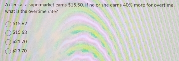 A clerk at a supermarket earns $15.50. If he or she earns 40% more for overtime,
what is the overtime rate?
$15.62
$15,63
$21.70
$23.70