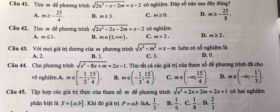 Tìm m đề phương trình sqrt(2x^2-x-2m)=x-2 có nghiệm. Đáp số nào sau đây đúng?
A. m≥ - 25/4 . B. m≥ 3.
C. m≥ 0. D. m≥ - 25/8 ·
Câu 42. Tìm m đề phương trình sqrt(2x^2-2x-2m)=x-2 có nghiệm.
A. m≤ 1. B. m∈ (1;+∈fty ). C. m>2.
D. m≥ 2. 
Câu 43. Với mọi giá trị dương của m phương trình sqrt(x^2-m^2)=x-m luôn có shat O nghiệm là
A. 2. B. 1. C. 3. D. 0.
Câu 44. Cho phương trình sqrt(x^2-8x+m)=2x-1. Tìm tất cả các giá trị của tham số để phương trình đã cho
vô nghiệm.A. m∈ [- 1/3 ; 15/4 ). B. m∈ (- 1/3 ; 15/4 ). C. m∈ (-∈fty ; 15/4 ). D. m∈ (-∈fty ;- 1/3 ). 
Câu 45. Tập hợp các giá trị thực của tham số m để phương trình sqrt(x^2+2x+2m)=2x+1 có hai nghiệm
phân biệt là S=(a;b]. Khi đó giá trị P=a.b làA.  1/3 . B.  1/6 . C.  1/8 . D.  2/3 