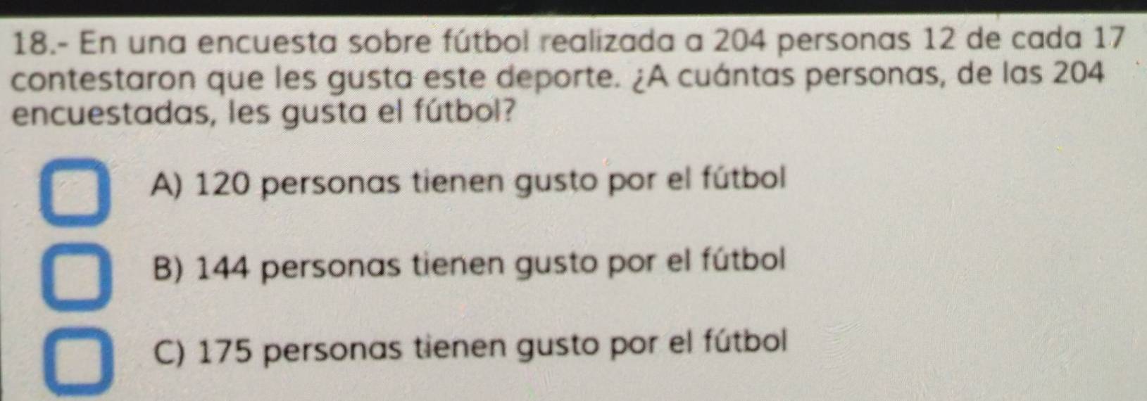 18.- En una encuesta sobre fútbol realizada a 204 personas 12 de cada 17
contestaron que les gusta este deporte. ¿A cuántas personas, de las 204
encuestadas, les gusta el fútbol?
A) 120 personas tienen gusto por el fútbol
B) 144 personas tienen gusto por el fútbol
C) 175 personas tienen gusto por el fútbol