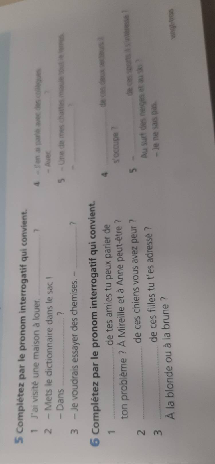 Complétez par le pronom interrogatif qui convient. 
1 J'ai visité une maison à louer. _? 4 - J'en ai parlé avec des collèques. 
2 - Mets le dictionnaire dans le sac ! - Aver _Y 
- Dans_ ? 5 - Une de mes chattes miaule tout le temes. 
3 - Je voudrais essayer des chemises. -_ 
_ 
6 Complétez par le pronom interrogatif qui convient. 
4 
1 _de tes amies tu peux parler de _de ces deux secteurs il 
ton problème ? À Mireille et à Anne peut-être ? s'occupe ? 
2 de ces chiens vous avez peur ? 5 -_ 
de ces sports il s'intéresse ? 
3 __de ces filles tu t'es adressé ? Au surf des neiges et au ski ? 
- Je ne sais pas. 
À la blonde ou à la brune ? 
vingt-trois