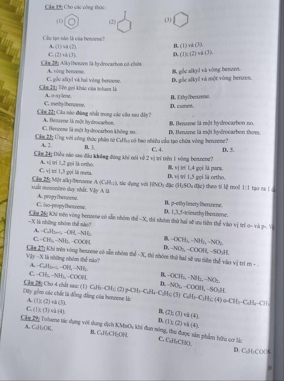 Cho các công thức:
(1) (2) (3)
Cu tạo nào là của benzene?
A. (1) và (2). B. ( 1 )va(3).
C. (2) và (3).
D. (1);(2)va(3).
Câu 20: Alkylbenzen là hydrocarbon có chứa
A. vòng benzene. B. gốc alkyl và vòng benzen.
C. gốc alkyl và hai vòng benzene.
D. gốc alkyl và một vòng benzen.
Câu 21: Tên gọi khác của toluen là
A. o-xylene.
B. Ethylbenzene.
C. methylbenzene. D. cumen.
Câu 22: Câu nào đúng nhất trong các câu sau đây?
A. Benzene là một hydrocarbon. B. Benzene là một hydrocarbon no.
C. Benzene là một hydrocarbon không no. D. Benzene là một hydrocarbon thơm.
Câu 23: Ứng với công thức phân tử C₃H₁ có bao nhiêu cấu tạo chứa vòng benzene?
A. 2. B. 3. C. 4. D. 5.
Câu 24: Điều nào sau đầu không đúng khí nói về 2 vị trí trên 1 vòng benzene?
A. vị trí 1,2 gọi là ortho. B. vị trí 1,4 gọi là para.
C. vị trí 1,3 gọi là meta. trí 1,5 gọi là ortho.
D. vi
Câu 25: Một alkylbenzene A(C_9H_12) , tác dụng với HNO_3 đặc (H_2SO_4dac) theo ti lhat e mol 1:1 tạo ra l d
xuất mononitro duy nhất. Vậy A là
A. propylbenzene. B. p-ethylmetylbenzene.
C. iso-propylbenzene. D. 1,3,5-trimethylbenzene.
Câu 26: Khi trên vòng benzene có sẵn nhóm thế -X, thì nhóm thứ hai sẽ ưu tiên thế vào vị trí o- và p-. Và
-X là những nhóm thế nào?
A. - -C_nH_2n+1,-OH,-NH b -OCH_3,-NH_2,-NO_2.
B.
C. —CH₃, −NH₂, −COOH. D. -NO_2,-COOH,-SO_3H.
Câu 27: Khi trên vòng benzene có sẵn nhóm thế -X, thì nhóm thứ hai sẽ ưu tiên thế vào vị trí m - .
Vậy -X là những nhóm thể nào?
A. −CnH2n+1, −OH, −NH2. B. -OCH_3,-NH_2,-NO_2.
C. -CH_2 −NH₂, −COOH.
D.
Câu 28: Cho 4 chất sau: (1) C_6H_5-CH_3;(2)p-CH_3-C_6H_4-C_2H_5; -NO_2,-COOH,-SO_3H. (3) C_6H_5-C_2H_3; (4) 0-CH_3-C_6H_4 -C H_3
Dãy gồm các chất là đồng đẳng của benzene là:
A. (1); (2) và (3).
C. (1); (3) và (4).
B. (2); (3) v (4).
D. (1); (2) vdot a(4)
A. C₆H₅OK.
Câu 29: Toluene tác dụng với dung dịch KMnO4 khi đun nóng, thu được sản phẩm hữu cơ là:
B. C_6H_5CH_2OH. C. C₆H₅CHO.
D. C₆H₅COOK
35