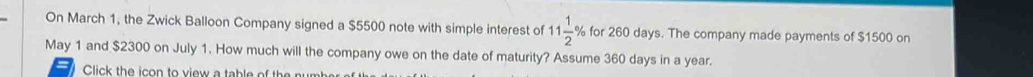 On March 1, the Zwick Balloon Company signed a $5500 note with simple interest of 11 1/2 % for 260 days. The company made payments of $1500 on 
May 1 and $2300 on July 1. How much will the company owe on the date of maturity? Assume 360 days in a year. 
Click the icon to view a table of the numb