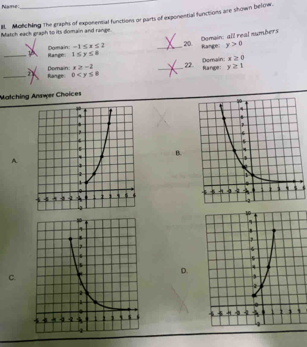 Name:
_
II. Molching The graphs of exponential functions or parts of exponential functions are shown below.
Match each graph to its domain and range.
Domsin: all real numbers
Domain: -1≤ x≤ 2.
Range: 1≤ y≤ 8 _Range: y>0
Domain: x≥ -2 _22. Domain: x≥ 0
Range: y≥ 1
_2 Range: 0
Matching Answer Choices
B.
A.

D.
C.