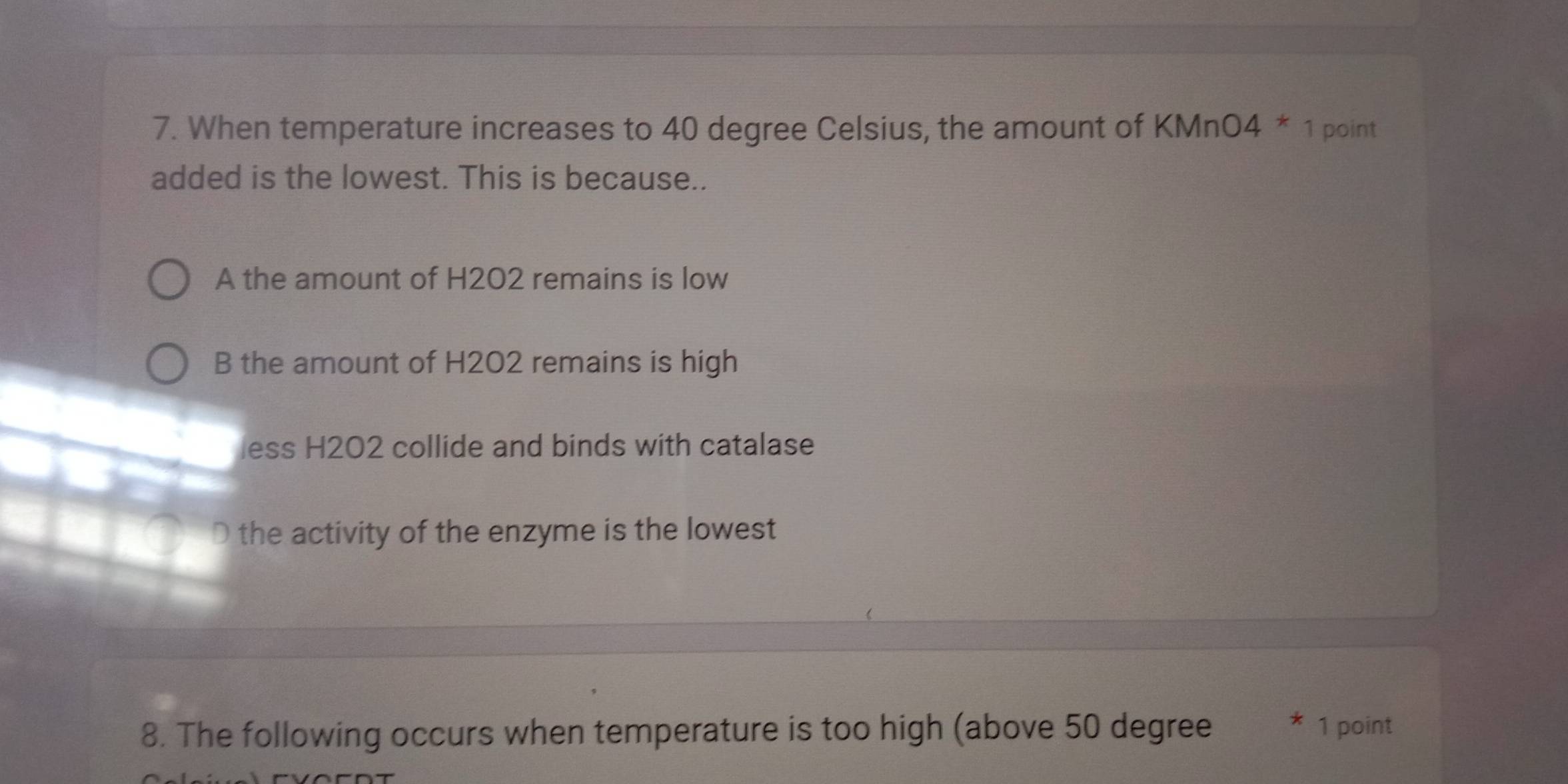 When temperature increases to 40 degree Celsius, the amount of KMnO4 * 1 point
added is the lowest. This is because..
A the amount of H2O2 remains is low
B the amount of H2O2 remains is high
less H202 collide and binds with catalase
D the activity of the enzyme is the lowest
8. The following occurs when temperature is too high (above 50 degree 1 point