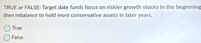 TRUE or FALSE: Target date funds focus on riskier growth stocks in the beginning
then rebalance to hold more conservative assets in later years.
True
False