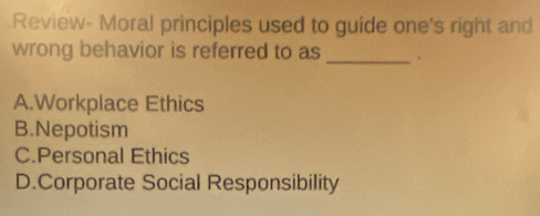 Review- Moral principles used to guide one's right and
wrong behavior is referred to as_
A.Workplace Ethics
B.Nepotism
C.Personal Ethics
D.Corporate Social Responsibility