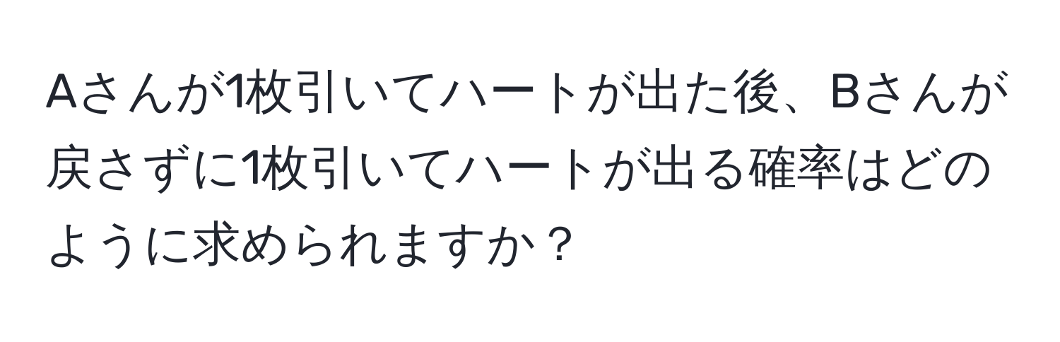 Aさんが1枚引いてハートが出た後、Bさんが戻さずに1枚引いてハートが出る確率はどのように求められますか？