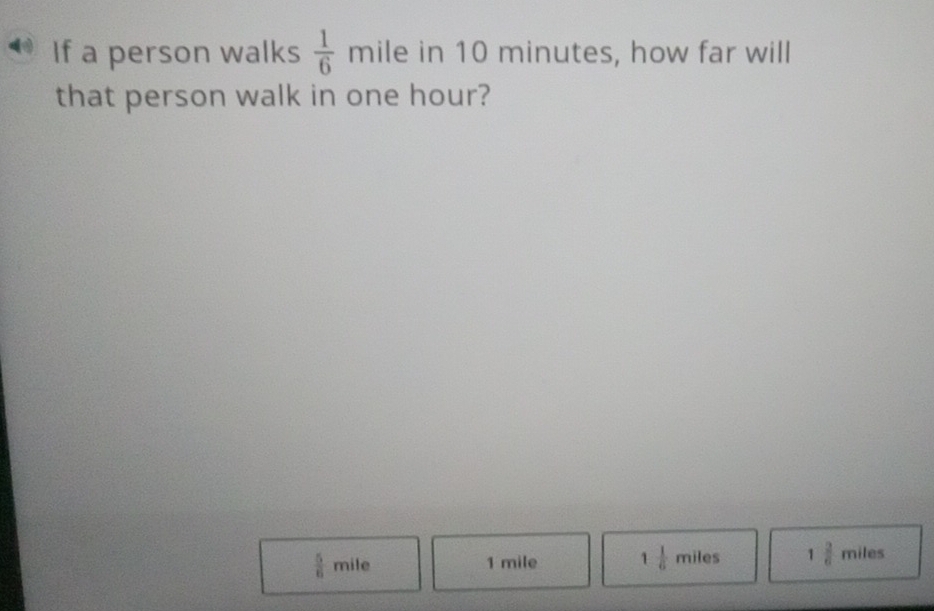 If a person walks  1/6  mile in 10 minutes, how far will
that person walk in one hour?
 5/6  mile 1 mile 1 1/6 miles 1 2/6  miles