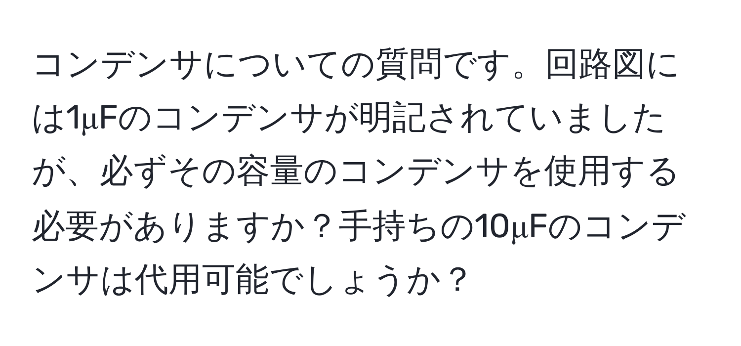 コンデンサについての質問です。回路図には1μFのコンデンサが明記されていましたが、必ずその容量のコンデンサを使用する必要がありますか？手持ちの10μFのコンデンサは代用可能でしょうか？