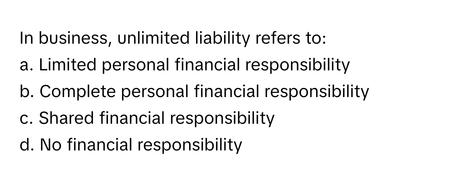 In business, unlimited liability refers to:

a. Limited personal financial responsibility 
b. Complete personal financial responsibility 
c. Shared financial responsibility 
d. No financial responsibility