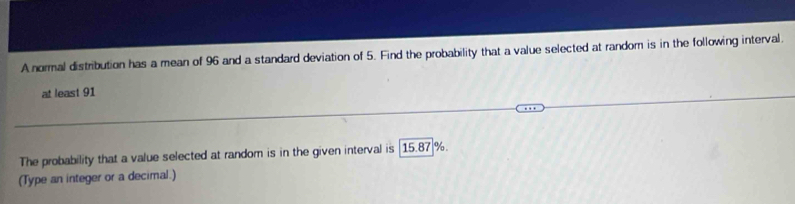 A normal distribution has a mean of 96 and a standard deviation of 5. Find the probability that a value selected at random is in the following interval. 
at least 91
The probability that a value selected at random is in the given interval is [15.87 %. 
(Type an integer or a decimal.)