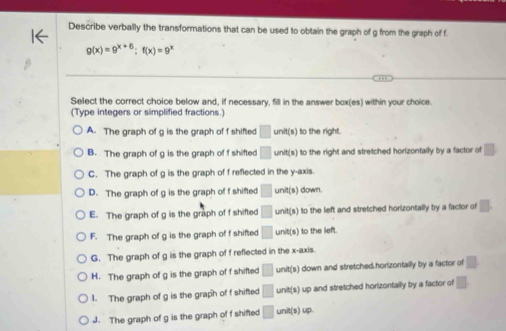 Describe verbally the transformations that can be used to obtain the graph of g from the graph of f.
g(x)=9^(x+6); f(x)=9^x
Select the correct choice below and, if necessary, fill in the answer box(es) within your choice.
(Type integers or simplified fractions.)
A. The graph of g is the graph of f shifted □ unit(s) to the right.
B. The graph of g is the graph of f shifted □ unit(s) to the right and stretched horizontally by a factor of □.
C. The graph of g is the graph of f reflected in the y-axis.
D. The graph of g is the graph of f shifted □ unit(s) ) down.
E. The graph of g is the graph of f shifted □ unit(s) to the left and stretched horizontally by a factor of □.
F. The graph of g is the graph of f shifted □ unit(s) to the left.
G. The graph of g is the graph of f reflected in the x-axis.
H. The graph of g is the graph of f shifted □ unit(s) down and stretched horizontally by a factor of □.
I. The graph of g is the graph of f shifted □ unit(s) up and stretched horizontally by a factor of □.
J. The graph of g is the graph of f shifted □ unit(s) up.