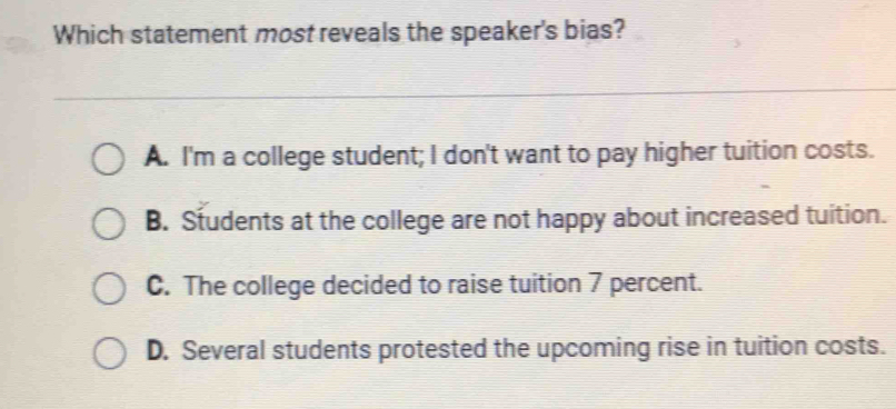 Which statement most reveals the speaker's bias?
A. I'm a college student; I don't want to pay higher tuition costs.
B. Students at the college are not happy about increased tuition.
C. The college decided to raise tuition 7 percent.
D. Several students protested the upcoming rise in tuition costs.