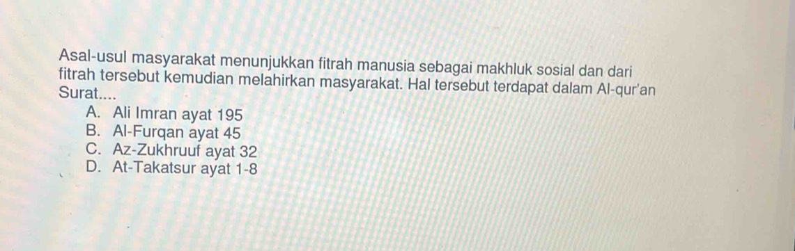 Asal-usul masyarakat menunjukkan fitrah manusia sebagai makhluk sosial dan dari
fitrah tersebut kemudian melahirkan masyarakat. Hal tersebut terdapat dalam Al-qur'an
Surat....
A. Ali Imran ayat 195
B. Al-Furqan ayat 45
C. Az-Zukhruuf ayat 32
D. At-Takatsur ayat 1-8