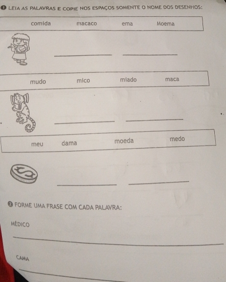 leia as palavras e copie nos espaços somente o nome dos desenhos: 
comida macaco ema Moema 
__ 
_ 
mudo mico miado maca 
_ 
_ 
_ 
meu dama moeda medo 
_ 
_ 
● foRMe UMA FrASE COM CADA PALAVRA: 
médico 
_ 
CAMA