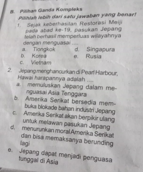 Pilihan Ganda Kompleks
Pilihlah lebih dari satu jawaban yang benar!
1. Sejak keberhasilan Restorasi Meiji
pada abad ke-19, pasukan Jepang
telah berhasil memperluas wilayahnya
dengan menguasai ....
a. Tiongkok d. Singapura
b. Korea e. Rusia
c. Vietnam
2. Jepang menghancurkan di Pearl Harbour,
Hawai harapannya adalah ....
a. memuluskan Jepang dalam me-
nguasai Asia Tenggara
b. Amerika Serikat bersedia mem-
buka blokade bahan industri Jepang
c. Amerika Serikat akan berpikir ulang
untuk melawan pasukan Jepang
d. menurunkan moral Amerika Serikat
dan bisa memaksanya berunding
lagi
e. Jepang dapat menjadi penguasa
tunggal di Asia