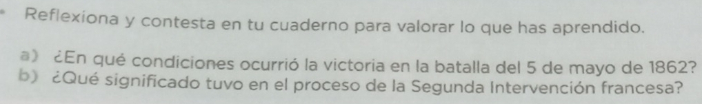 Reflexiona y contesta en tu cuaderno para valorar lo que has aprendido. 
a》 ¿En qué condiciones ocurrió la victoria en la batalla del 5 de mayo de 1862? 
b) ¿Qué significado tuvo en el proceso de la Segunda Intervención francesa?