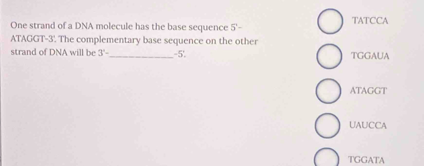 TATCCA
One strand of a DNA molecule has the base sequence 5'-
ATAGGT -3'. The complementary base sequence on the other
strand of DNA will be 3'- _  -5'. TGGAUA
ATAGGT
UAUCCA
TGGATA