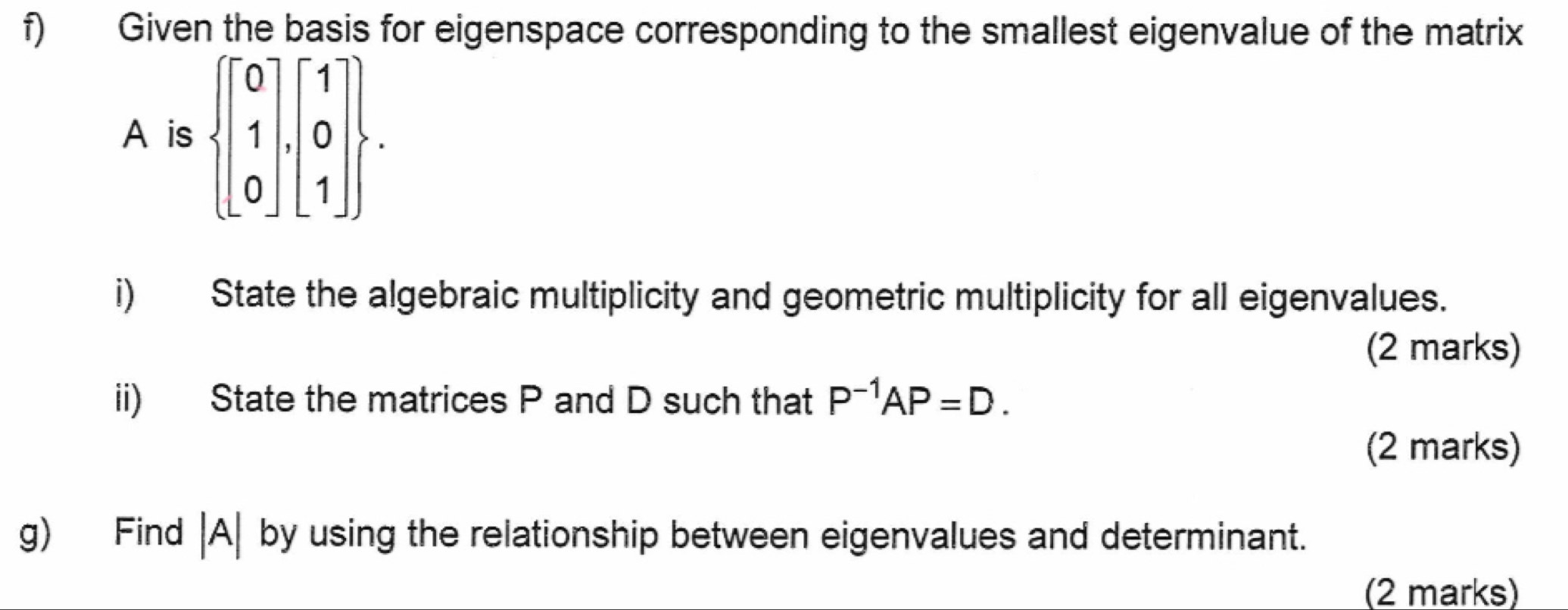 Given the basis for eigenspace corresponding to the smallest eigenvalue of the matrix 
A is  beginbmatrix 0 1 0endbmatrix ,beginbmatrix 1 0 1endbmatrix . 
i) State the algebraic multiplicity and geometric multiplicity for all eigenvalues. 
(2 marks) 
ii) State the matrices P and D such that P^(-1)AP=D. 
(2 marks) 
g) Find |A| by using the relationship between eigenvalues and determinant. 
(2 marks)