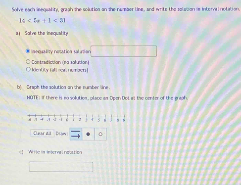 Solve each inequality, graph the solution on the number line, and write the solution in interval notation.
-14<5x+1<31</tex> 
a) Solve the inequality 
Inequality notation solution 
Contradiction (no solution) 
Identity (all real numbers) 
b) Graph the solution on the number line. 
NOTE: If there is no solution, place an Open Dot at the center of the graph. 
Clear All Draw: 
c) Write in interval notation