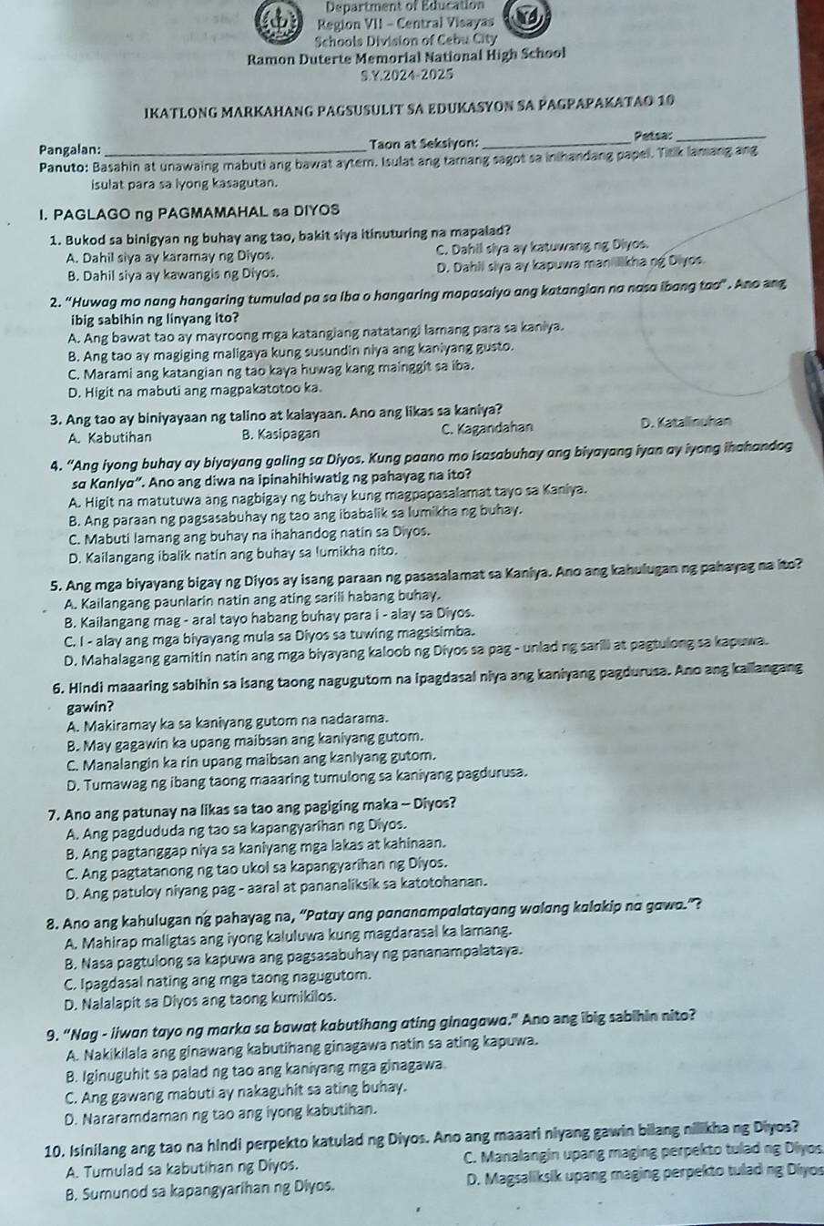 Department of Education
Region VII - Central Visayas
Schools Division of Cebu City
Ramon Duterte Memorial National High School
S.Y.2024-2025
IKATLONG MARKAHANG PAGSUSULIT SA EDUKASYON SA PAGPAPAKATAO 10
Pangalan:_ Taon at Seksiyon:_
Petsa:_
Panuto: Basahin at unawaing mabuti ang bawat aytern. Isulat ang tamang sagot sa inthandang papel. Titik lamang ang
isulat para sa lyong kasagutan.
I. PAGLAGO ng PAGMAMAHAL sa DIYOS
1. Bukod sa binigyan ng buhay ang tao, bakit siya itinuturing na mapalad?
A. Dahil siya ay karamay ng Diyos. C. Dahil slya ay katuwang ng Diyos.
B. Dahil siya ay kawangis ng Diyos. D. Dahii slya ay kapuwa man likha ng Diyos
2. “Huwag mo nang hangaring tumulad pa sa Iba o hangaring mapasaiyo ang katangian na nasa ibang too”. Ano ang
ibig sabihin ng linyang ito?
A. Ang bawat tao ay mayroong mga katangiang natatangi lamang para sa kaniya.
B. Ang tao ay magiging maligaya kung susundin niya ang kaniyang gusto.
C. Marami ang katangian ng tao kaya huwag kang mainggit sa iba.
D. Higit na mabuti ang magpakatotoo ka.
3. Ang tao ay biniyayaan ng talino at kalayaan. Ano ang likas sa kaniya?
A. Kabutihan B. Kasipagan C. Kagandahan D. Katalinuhan
4. “Ang iyong buhay ay biyayang goling sa Diyos. Kung paano mo isasabuhay ang biyayang iyan ay iyong ihahandog
sɑ Kɑnlya”. Ano ang diwa na ipinahihiwatig ng pahayag na ito?
A. Higit na matutuwa ang nagbigay ng buhay kung magpapasalamat tayo sa Kaniya.
B. Ang paraan ng pagsasabuhay ng tao ang ibabalik sa lumikha ng buhay.
C. Mabuti lamang ang buhay na ihahandog natin sa Diyos.
D. Kailangang ibalik natin ang buhay sa lumikha nito.
5. Ang mga biyayang bigay ng Diyos ay isang paraan ng pasasalamat sa Kaniya. Ano ang kahulugan ng pahayag na ito?
A. Kailangang paunlarin natin ang ating sarili habang buhay.
B. Kailangang mag - aral tayo habang buhay para i - alay sa Diyos.
C. I - alay ang mga biyayang mula sa Diyos sa tuwing magsisimba.
D. Mahalagang gamitin natin ang mga biyayang kaloob ng Diyos sa pag - unladng sarili at pagtulong sa kapuwa.
6. Hindi maaaring sabihin sa isang taong nagugutom na ipagdasal niya ang kaniyang pagdurusa. Ano ang kailangang
gawin?
A. Makiramay ka sa kaniyang gutom na nadarama.
B. May gagawin ka upang maibsan ang kaniyang gutom.
C. Manalangin ka rin upang maibsan ang kanlyang gutom.
D. Tumawag ng ibang taong maaaring tumulong sa kaniyang pagdurusa.
7. Ano ang patunay na likas sa tao ang pagiging maka - Diyos?
A. Ang pagdududa ng tao sa kapangyarihan ng Diyos.
B. Ang pagtanggap niya sa kaniyang mga lakas at kahinaan.
C. Ang pagtatanong ng tao ukol sa kapangyarihan ng Diyos.
D. Ang patuloy niyang pag - aaral at pananaliksik sa katotohanan.
8. Ano ang kahulugan ng pahayag na, “Pαtαy ang pɑnαnαmpαlαtαyong wolɑng kalokip no gowo.”?
A. Mahirap maligtas ang iyong kaluluwa kung magdarasal ka lamang.
B. Nasa pagtulong sa kapuwa ang pagsasabuhay ng pananampalataya.
C. Ipagdasal nating ang mga taong nagugutom.
D. Nalalapit sa Diyos ang taong kumikilos.
9. “Nag - iiwan tayo ng marka sa bawat kabutihang ating ginagawa.” Ano ang ibig sabihin nito?
A. Nakikilala ang ginawang kabutihang ginagawa natin sa ating kapuwa.
B. Iginuguhit sa palad ng tao ang kaniyang mga ginagawa.
C. Ang gawang mabuti ay nakaguhit sa ating buhay.
D. Nararamdaman ng tao ang iyong kabutihan.
10. Isinilang ang tao na hindi perpekto katulad ng Diyos. Ano ang maaari niyang gawin bilang nilikhang Diyos?
A. Tumulad sa kabutihan ng Diyos. C. Manalangin upang maging perpekto tulad ng Diyos
B. Sumunod sa kapangyarihan ng Diyos. D. Magsaliksik upang maging perpekto tulad ng Diyos