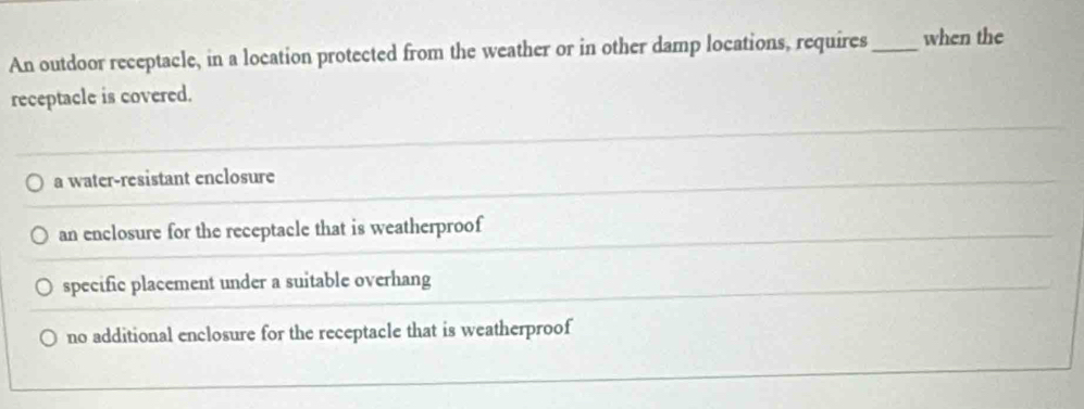 An outdoor receptacle, in a location protected from the weather or in other damp locations, requires _when the
receptacle is covered.
a water-resistant enclosure
an enclosure for the receptacle that is weatherproof
specific placement under a suitable overhang
no additional enclosure for the receptacle that is weatherproof