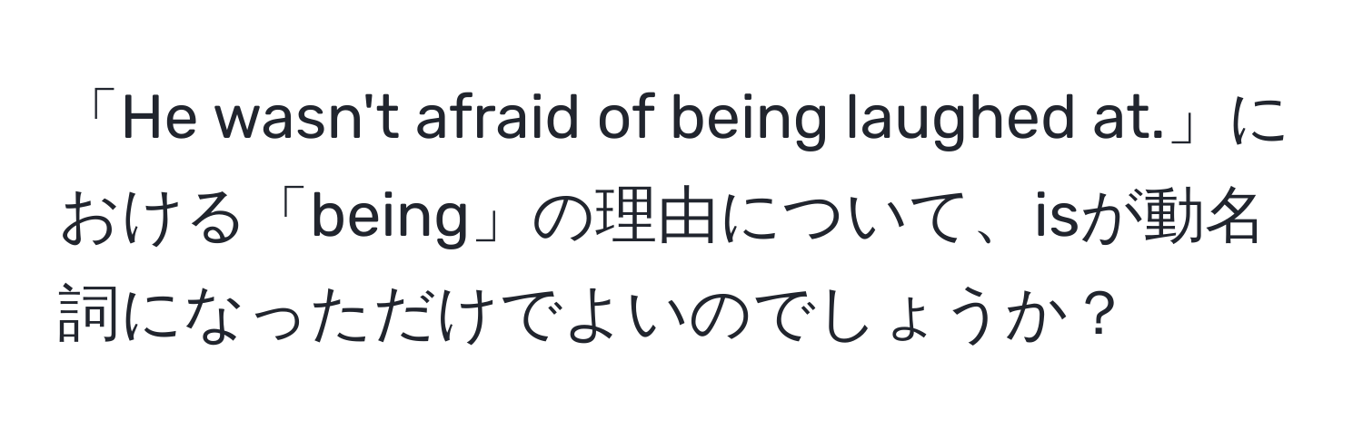 「He wasn't afraid of being laughed at.」における「being」の理由について、isが動名詞になっただけでよいのでしょうか？