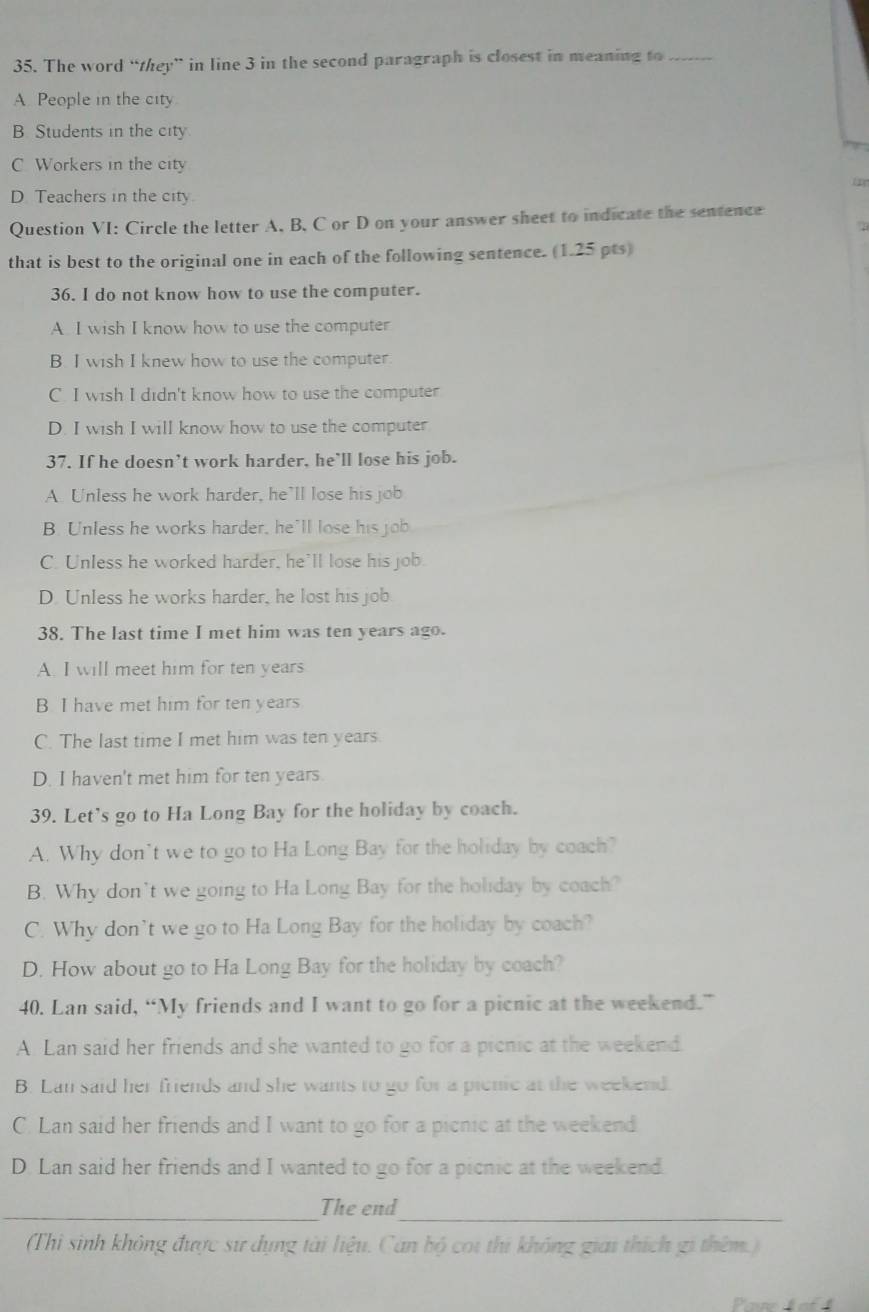 The word “they” in line 3 in the second paragraph is closest in meaning to_
A. People in the city.
B. Students in the city
C Workers in the cit
D. Teachers in the city
Question VI: Circle the letter A, B, C or D on your answer sheet to indicate the sentence
   
that is best to the original one in each of the following sentence. (1.25 pts)
36. I do not know how to use the computer.
A. I wish I know how to use the computer
B. I wish I knew how to use the computer.
C. I wish I didn't know how to use the computer
D. I wish I will know how to use the computer
37. If he doesn’t work harder, he’ll lose his job.
A. Unless he work harder, he’ll lose his job
B. Unless he works harder, he’ll lose his job
C. Unless he worked harder, he'll lose his job.
D. Unless he works harder, he lost his job
38. The last time I met him was ten years ago.
A. I will meet him for ten years
B I have met him for ten years
C. The last time I met him was ten years.
D. I haven't met him for ten years.
39. Let's go to Ha Long Bay for the holiday by coach.
A. Why don’t we to go to Ha Long Bay for the holiday by coach?
B. Why don't we going to Ha Long Bay for the holiday by coach?
C. Why don't we go to Ha Long Bay for the holiday by coach?
D. How about go to Ha Long Bay for the holiday by coach?
40. Lan said, “My friends and I want to go for a picnic at the weekend.”
A. Lan said her friends and she wanted to go for a picnic at the weekend.
B. Lan said her friends and she wants to go for a picnic at the weekend.
C. Lan said her friends and I want to go for a picnic at the weekend
D. Lan said her friends and I wanted to go for a picnic at the weekend.
_The end
_
(Thi sinh không được sư dụng tài liệu. Can bộ coi thi không giải thích gi thêm.)
Paue