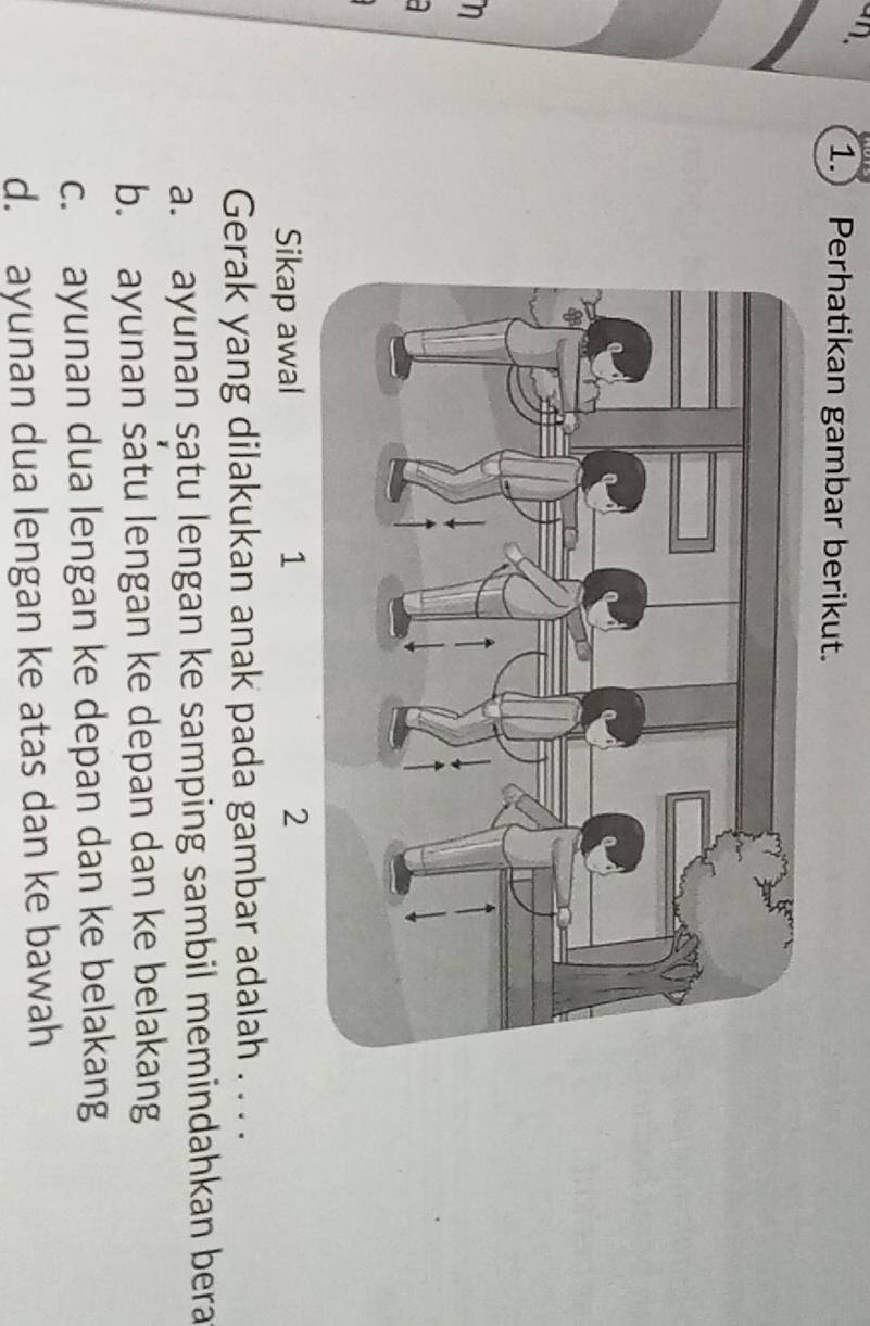 an.
1. Perhatikan gambar berikut.
n
Sikap awal 1 2
Gerak yang dilakukan anak pada gambar adalah . . . .
a. ayunan satu lengan ke samping sambil memindahkan bera
b. ayunan satu lengan ke depan dan ke belakang
c. ayunan dua lengan ke depan dan ke belakang
d. ayunan dua lengan ke atas dan ke bawah