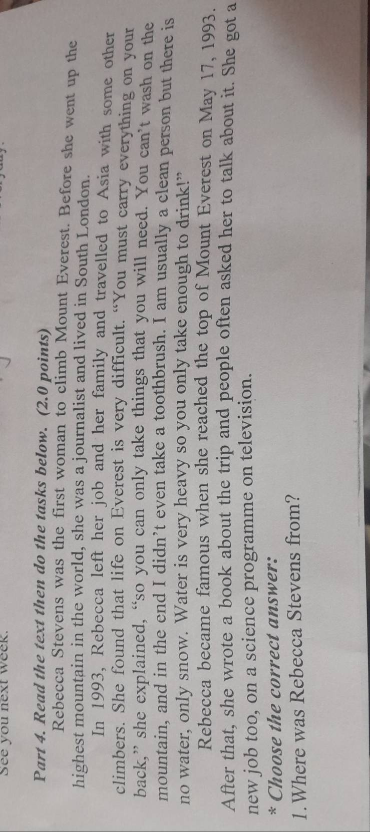 See you next week. 
Part 4. Read the text then do the tasks below. (2.0 points) 
Rebecca Stevens was the first woman to climb Mount Everest. Before she went up the 
highest mountain in the world, she was a journalist and lived in South London. 
In 1993, Rebecca left her job and her family and travelled to Asia with some other 
climbers. She found that life on Everest is very difficult. “You must carry everything on your 
back,” she explained, “so you can only take things that you will need. You can’t wash on the 
mountain, and in the end I didn’t even take a toothbrush. I am usually a clean person but there is 
no water, only snow. Water is very heavy so you only take enough to drink!” 
Rebecca became famous when she reached the top of Mount Everest on May 17, 1993. 
After that, she wrote a book about the trip and people often asked her to talk about it. She got a 
new job too, on a science programme on television. 
* Choose the correct answer: 
1.Where was Rebecca Stevens from?