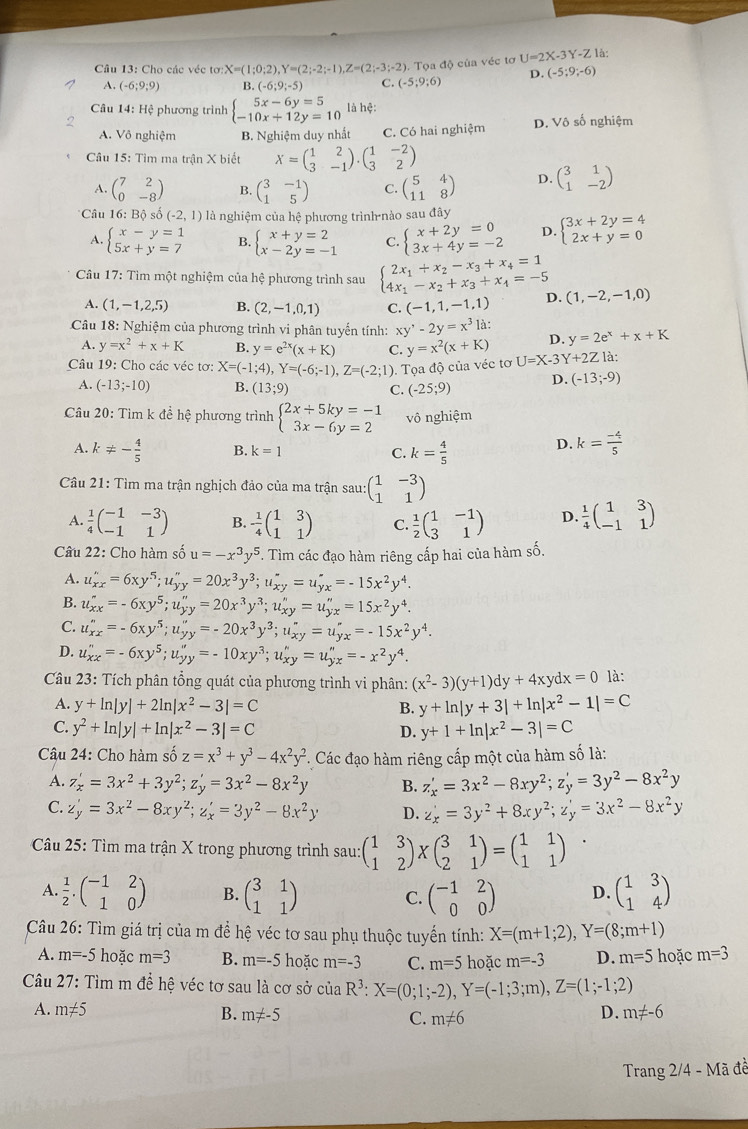 Cho các véc tơ X=(1;0;2),Y=(2;-2;-1),Z=(2;-3;-2) ). Tọa độ của véc tơ U=2X-3Y-Z là:
A. (-6;9;9) B. (-6;9;-5) C. (-5;9;6) D. (-5;9;-6)
Câu 14: Hệ phương trình beginarrayl 5x-6y=5 -10x+12y=10endarray. là hệ:
A. Vô nghiệm B. Nghiệm duy nhất C. Có hai nghiệm D. Vô số nghiệm
Câu 15: Tìm ma trận X biết X=beginpmatrix 1&2 3&-1endpmatrix .beginpmatrix 1&-2 3&2endpmatrix
A. beginpmatrix 7&2 0&-8endpmatrix B. beginpmatrix 3&-1 1&5endpmatrix C. beginpmatrix 5&4 11&8endpmatrix D. beginpmatrix 3&1 1&-2endpmatrix
* Câu 16: Bộ số (-2,1) là nghiệm của hệ phương trình nào sau đây
A. beginarrayl x-y=1 5x+y=7endarray. B. beginarrayl x+y=2 x-2y=-1endarray. C. beginarrayl x+2y=0 3x+4y=-2endarray. D. beginarrayl 3x+2y=4 2x+y=0endarray.
Câu 17: Tìm một nghiệm của hệ phương trình sau beginarrayl 2x_1+x_2-x_3+x_4=1 4x_1-x_2+x_3+x_4=-5endarray. D. (1,-2,-1,0)
A. (1,-1,2,5) B. (2,-1,0,1) C. (-1,1,-1,1)
Câu 18: Nghiệm của phương trình vi phân tuyến tính: xy'-2y=x^31a: D. y=2e^x+x+K
A. y=x^2+x+K B. y=e^(2x)(x+K) C. y=x^2(x+K)
Câu 19: Cho các véc tơ: X=(-1;4),Y=(-6;-1),Z=(-2;1) ). Tọa độ của véc tơ U=X-3Y+2Z1
A. (-13;-10) B. (13;9) C. (-25;9) D. (-13;-9)
Câu 20: Tim k đề hệ phương trình beginarrayl 2x+5ky=-1 3x-6y=2endarray. vô nghiệm
A. k!= - 4/5  B. k=1 C. k= 4/5 
D. k= (-4)/5 
Câu 21: Tìm ma trận nghịch đảo của ma trận sau: beginpmatrix 1&-3 1&1endpmatrix
A.  1/4 beginpmatrix -1&-3 -1&1endpmatrix B. - 1/4 beginpmatrix 1&3 1&1endpmatrix C.  1/2 beginpmatrix 1&-1 3&1endpmatrix D.  1/4 beginpmatrix 1&3 -1&1endpmatrix
Câu 22: Cho hàm số u=-x^3y^5 *. Tìm các đạo hàm riêng cấp hai của hàm số.
A. u_(xx)^n=6xy^5;u_(yy)^n=20x^3y^3;u_(xy)^n=u_(yx)^n=-15x^2y^4.
B. u_xx'=-6xy^5;u_yy''=20x^3y^3;u_xy''=u_yx''=15x^2y^4.
C. u_(xx)^n=-6xy^5;u_(yy)^n=-20x^3y^3;u_(xy)^n=u_(yx)^n=-15x^2y^4.
D. u_(xx)^n=-6xy^5;u_(yy)^n=-10xy^3;u_(xy)^n=u_(yx)^n=-x^2y^4.
Câu 23: Tích phân tổng quát của phương trình vi phân: (x^2-3)(y+1)dy+4xydx=0 là:
A. y+ln |y|+2ln |x^2-3|=C B. y+ln |y+3|+ln |x^2-1|=C
C. y^2+ln |y|+ln |x^2-3|=C D. y+1+ln |x^2-3|=C
Câu 24: Cho hàm số z=x^3+y^3-4x^2y^2. Các đạo hàm riêng cấp một của hàm số là:
A. z_x'=3x^2+3y^2;z_y'=3x^2-8x^2y B. z_x'=3x^2-8xy^2;z_y'=3y^2-8x^2y
C. z'_y=3x^2-8xy^2;z'_x=3y^2-8x^2y D. z'_x=3y^2+8xy^2;z'_y=3x^2-8x^2y
Câu 25: Tìm ma trận X trong phương trình sau sau:beginpmatrix 1&3 1&2endpmatrix * beginpmatrix 3&1 2&1endpmatrix =beginpmatrix 1&1 1&1endpmatrix
A.  1/2 .beginpmatrix -1&2 1&0endpmatrix B. beginpmatrix 3&1 1&1endpmatrix C. beginpmatrix -1&2 0&0endpmatrix D. beginpmatrix 1&3 1&4endpmatrix
Câu 26: Tìm giá trị của m đề hhat e é véc tơ sau phụ thuộc tuyến tính: X=(m+1;2),Y=(8;m+1)
A. m=-5 hoặc m=3 B. m=-5 hoặc m=-3 C. m=5 hoặc m=-3 D. m=5 hoặc m=3
Câu 27: Tìm m để hệ véc tơ sau là cơ sở của R^3:X=(0;1;-2),Y=(-1;3;m),Z=(1;-1;2)
A. m!= 5 B. m!= -5 C. m!= 6
D. m!= -6
Trang 2/4 - Mã đề