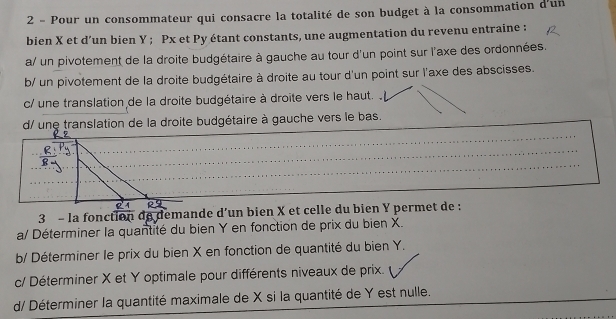 Pour un consommateur qui consacre la totalité de son budget à la consommation d'un
bien X et d’un bien Y; Px et Py étant constants, une augmentation du revenu entraine :
a/ un pivotement de la droite budgétaire à gauche au tour d'un point sur l'axe des ordonnées.
b/ un pivotement de la droite budgétaire à droite au tour d'un point sur l'axe des abscisses.
c/ une translation de la droite budgétaire à droite vers le haut.
d/ une translation de la droite budgétaire à gauche vers le bas.
3 - la fonction de demande d’un bien X et celle du bien Y permet de :
a/ Déterminer la quantité du bien Y en fonction de prix du bien X.
b/ Déterminer le prix du bien X en fonction de quantité du bien Y.
c/ Déterminer X et Y optimale pour différents niveaux de prix.
d/ Déterminer la quantité maximale de X si la quantité de Y est nulle.