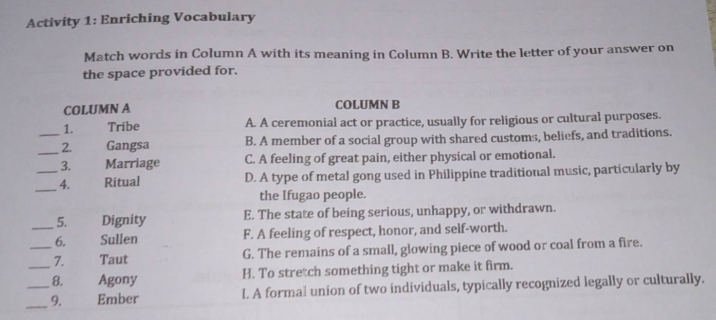 Activity 1: Enriching Vocabulary
Match words in Column A with its meaning in Column B. Write the letter of your answer on
the space provided for.
COLUMN A COLUMN B
1. Tribe A. A ceremonial act or practice, usually for religious or cultural purposes.
_2. Gangsa B. A member of a social group with shared customs, beliefs, and traditions.
_3. Marriage C. A feeling of great pain, either physical or emotional.
_4. Ritual D. A type of metal gong used in Philippine traditional music, particularly by
the Ifugao people.
5. Dignity E. The state of being serious, unhappy, or withdrawn.
_6. Sullen F. A feeling of respect, honor, and self-worth.
_7. Taut G. The remains of a small, glowing piece of wood or coal from a fire.
_8. Agony H. To stretch something tight or make it firm.
_9. Ember I. A formal union of two individuals, typically recognized legally or culturally.