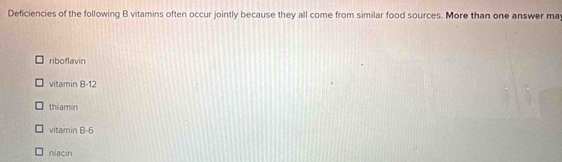 Deficiencies of the following B vitamins often occur jointly because they all come from similar food sources. More than one answer may
riboflavin
vitamin B -12
thiamin
vitamin B -6
niacin