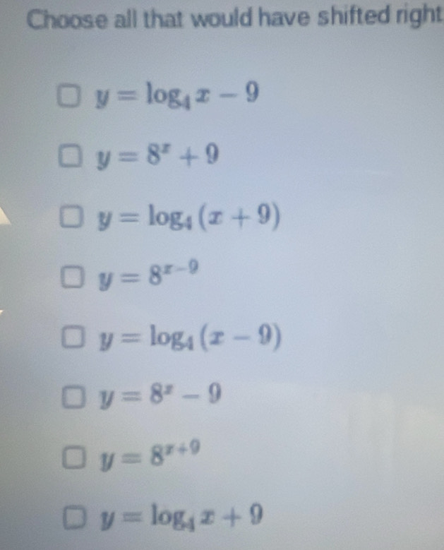 Choose all that would have shifted right
y=log _4x-9
y=8^x+9
y=log _4(x+9)
y=8^(x-9)
y=log _4(x-9)
y=8^x-9
y=8^(x+9)
y=log _4x+9