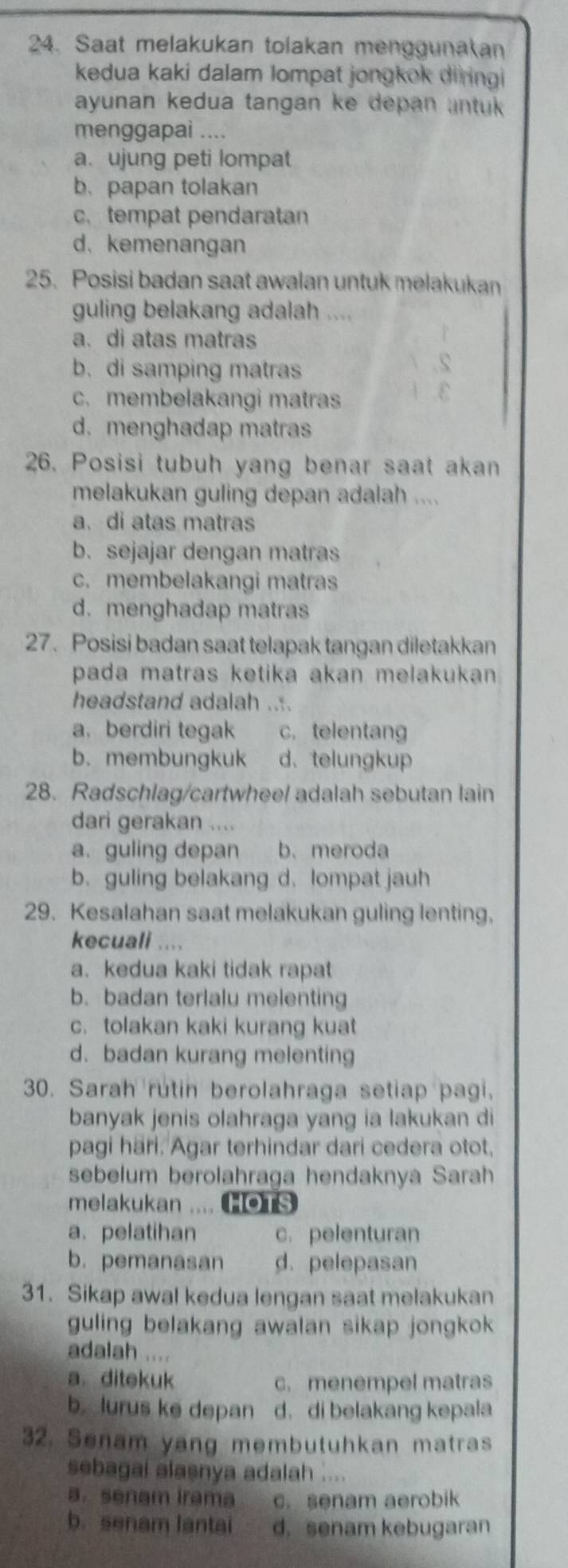 Saat melakukan tolakan menggunakan
kedua kaki dalam lompat jongkok diringi
ayunan kedua tangan ke depan antuk 
menggapai ....
a. ujung peti lompat
b. papan tolakan
c.tempat pendaratan
d. kemenangan
25. Posisi badan saat awalan untuk melakukan
guling belakang adalah ....
a. di atas matras
b. di samping matras
c. membelakangi matras
d. menghadap matras
26. Posisi tubuh yang benar saat akan
melakukan guling depan adalah ....
a. di atas matras
b. sejajar dengan matras
c. membelakangi matras
d. menghadap matras
27. Posisi badan saat telapak tangan diletakkan
pada matras ketika akan melakukan 
headstand adalah ....
a. berdiri tegak c. telentang
b. membungkuk d. telungkup
28. Radschlag/cartwheel adalah sebutan lain
dari gerakan ....
a. guling depan b.meroda
b. guling belakang d. lompat jauh
29. Kesalahan saat melakukan guling lenting,
kecuall ....
a. kedua kaki tidak rapat
b. badan terlalu melenting
c. tolakan kaki kurang kuat
d. badan kurang melenting
30. Sarah rutin berolahraga setiap pagi.
banyak jenis olahraga yang ia lakukan di
pagi hari. Agar terhindar dari cedera otot,
sebelum berolahraga hendaknya Sarah
melakukan .... HOTS
a. pelatihan c. pelenturan
b. pemanasan d. pelepasan
31. Sikap awal kedua lengan saat melakukan
guling belakang awalan sikap jongkok 
adalah ....
a. ditekuk c. menempel matras
b. lurus ke depan d. di belakang kepala
32. Senam yang membutuhkan matras
sebagai alasnya adalah ....
a. senam Irama. senam aerobik
b. senam lantai d. senam kebugaran