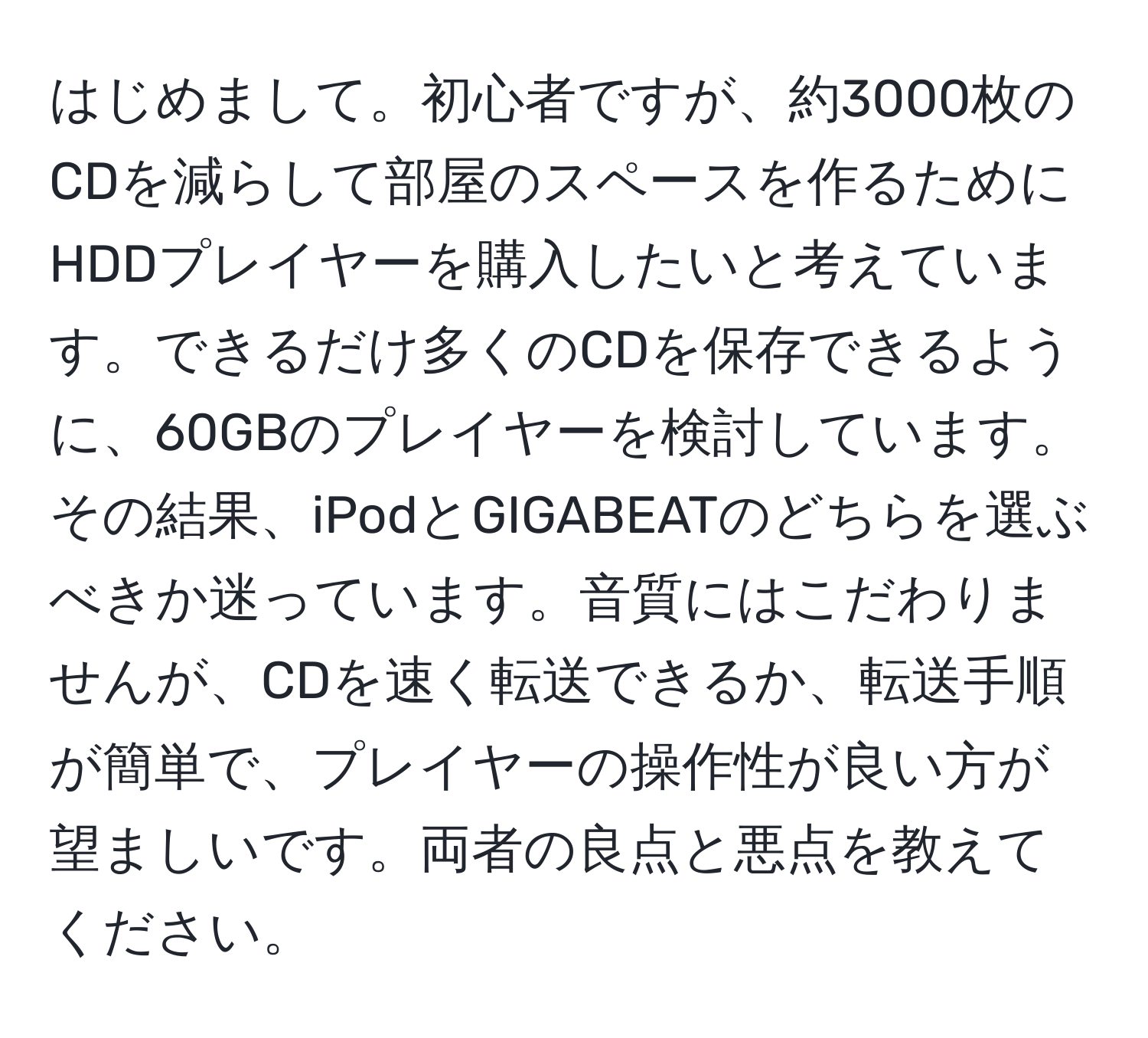 はじめまして。初心者ですが、約3000枚のCDを減らして部屋のスペースを作るためにHDDプレイヤーを購入したいと考えています。できるだけ多くのCDを保存できるように、60GBのプレイヤーを検討しています。その結果、iPodとGIGABEATのどちらを選ぶべきか迷っています。音質にはこだわりませんが、CDを速く転送できるか、転送手順が簡単で、プレイヤーの操作性が良い方が望ましいです。両者の良点と悪点を教えてください。