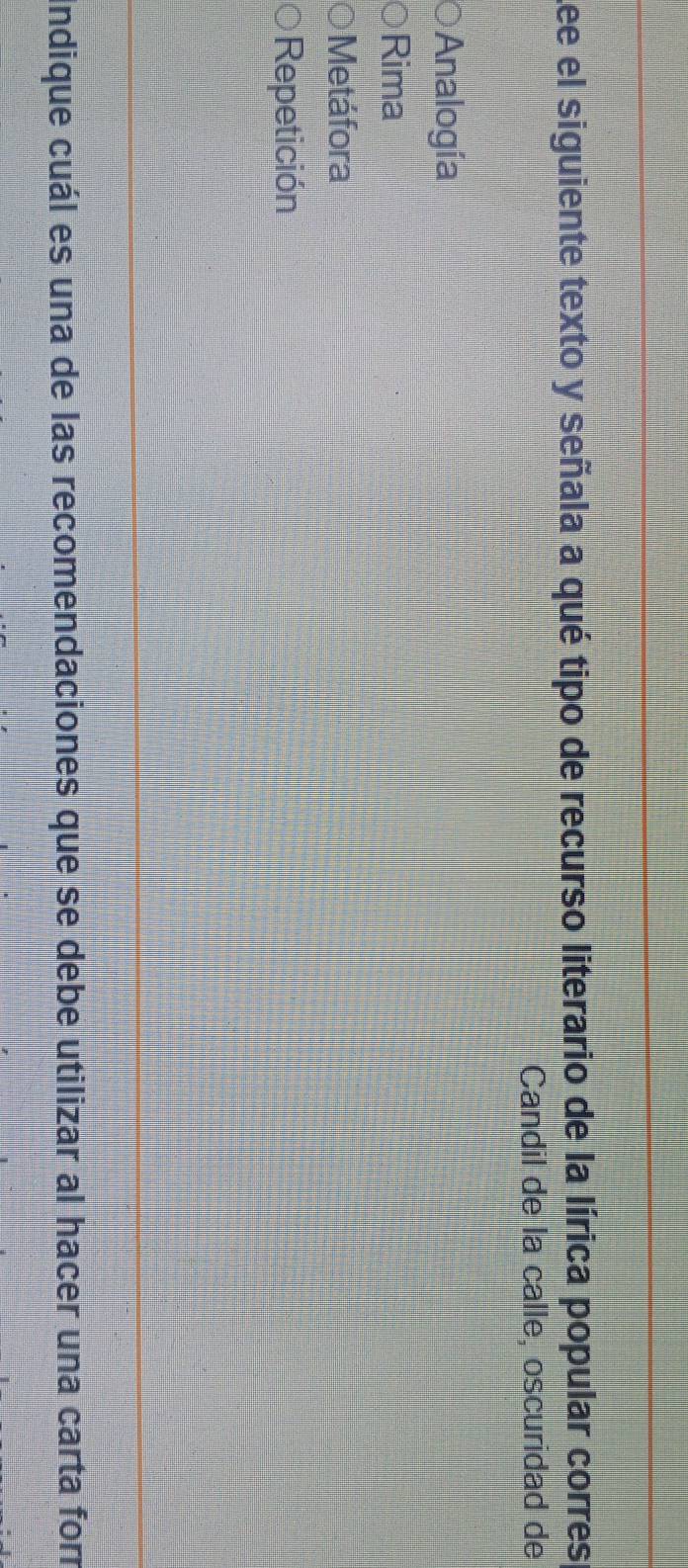 Lee el siguiente texto y señala a qué tipo de recurso literario de la lírica popular corres
Candil de la calle, oscuridad de
Analogía
Rima
Metáfora
Repetición
Indique cuál es una de las recomendaciones que se debe utilizar al hacer una carta for