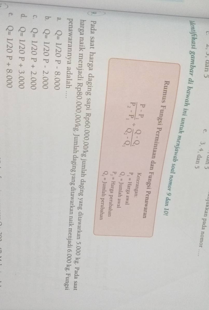 2, 5, dân 5
dan 5 mjukkan pada nomor …
e. 3, 4, dan 5
dentifikasi gambar di bawah ini untuk menjawab soal nomor 9 dan 10
Rumus Fungsi Permintaan dan Fungsi Penawaran
Keterangan:
frac P-P_1P_2-P_1/ frac Q-Q_1Q_2-Q_1 P_1= Harga awal
Q_1= Jumlah awal
P_2= Harga perubahan
Q_2=. Jumlah perubahan
9 Pada saat harga daging sapi Rp60.000,00/kg jumlah daging yang ditawarkan 5.000 kg. Pada saat
harga naik menjadi Rp80.000,00/kg. Jumlah daging yang ditawarkan naik menjadi 6.000 kg. Fungsi
penawarannya adalah ....
a. Q=1/20P-8.000
b. Q=1/20P-2.000
C. Q=1/20P+2.000
d. Q=1/20P+3.000
e. Q=1/20P+8.000