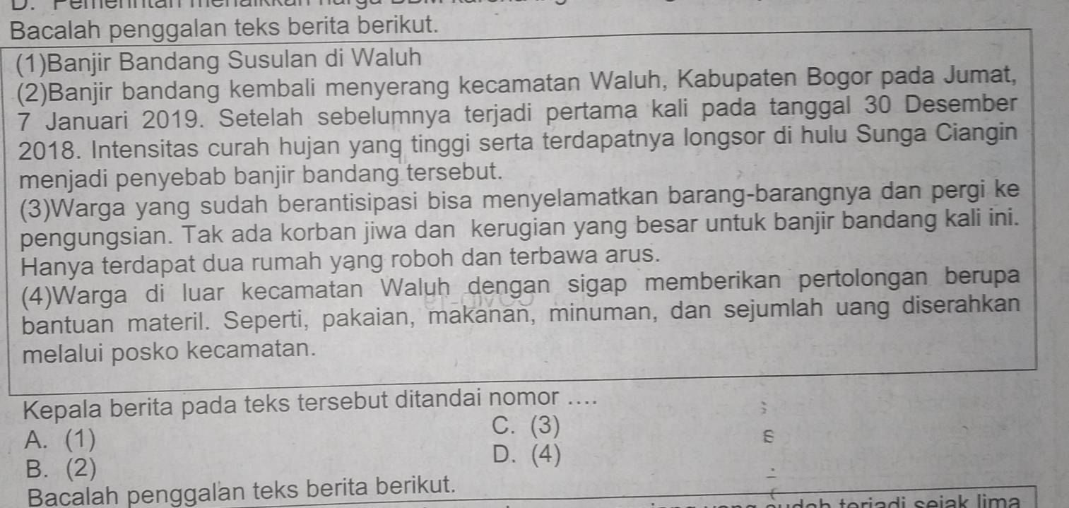 Bacalah penggalan teks berita berikut.
(1)Banjir Bandang Susulan di Waluh
(2)Banjir bandang kembali menyerang kecamatan Waluh, Kabupaten Bogor pada Jumat,
7 Januari 2019. Setelah sebelumnya terjadi pertama kali pada tanggal 30 Desember
2018. Intensitas curah hujan yang tinggi serta terdapatnya longsor di hulu Sunga Ciangin
menjadi penyebab banjir bandang tersebut.
(3)Warga yang sudah berantisipasi bisa menyelamatkan barang-barangnya dan pergi ke
pengungsian. Tak ada korban jiwa dan kerugian yang besar untuk banjir bandang kali ini.
Hanya terdapat dua rumah yang roboh dan terbawa arus.
(4)Warga di luar kecamatan Waluh dengan sigap memberikan pertolongan berupa
bantuan materil. Seperti, pakaian, makanan, minuman, dan sejumlah uang diserahkan
melalui posko kecamatan.
Kepala berita pada teks tersebut ditandai nomor ....
C. (3)
A. (1) 6
B. (2)
D. (4)
'
Bacalah penggalan teks berita berikut.
d e h toriadi sejak lima